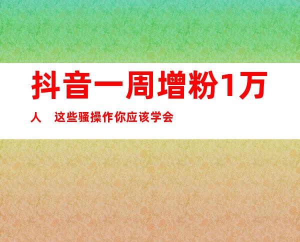 抖音一周增粉1万+人　这些骚操作你应该学会